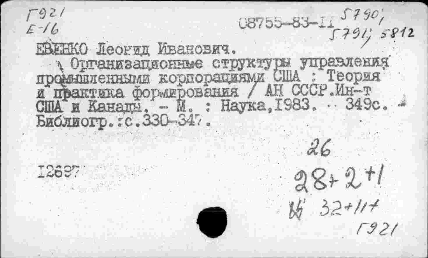 ﻿Г 9 1
ЕВЕЖО Леонид Иванович.
С87&О--83-1
, г?#?;
Г75Л' ^/2
\ Организационно структуры управления дрфаышиенными корпорациями США : Теория и практика фоширования / АН СССР «Ин-т США и Канада,' - М» : Наука,1583. .•• 349с. ■* Библиогр.гс.330-347.
и
'»'^СОГ ■
^.4/Оч/ .
и